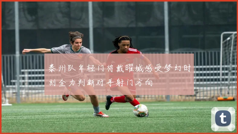 泰州队年轻门将戴曜城感受梦幻时刻全力判断对手射门方向