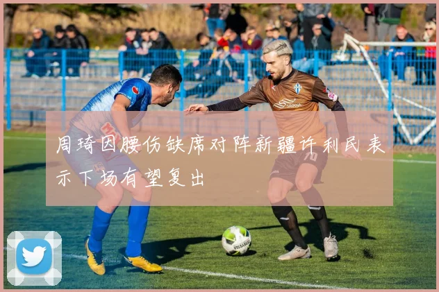 周琦因腰伤缺席对阵新疆许利民表示下场有望复出
