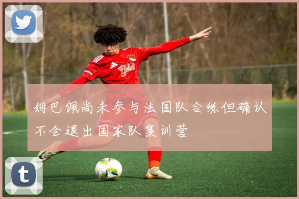 姆巴佩尚未参与法国队合练但确认不会退出国家队集训营