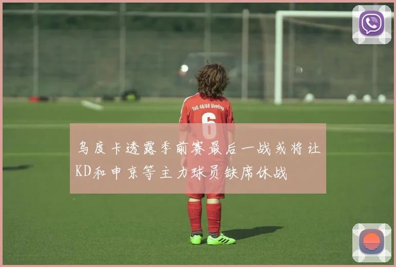 乌度卡透露季前赛最后一战或将让KD和申京等主力球员缺席休战