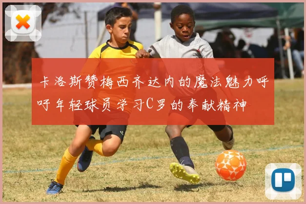 卡洛斯赞梅西齐达内的魔法魅力呼吁年轻球员学习C罗的奉献精神