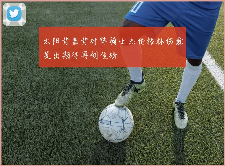 太阳背靠背对阵骑士杰伦格林伤愈复出期待再创佳绩