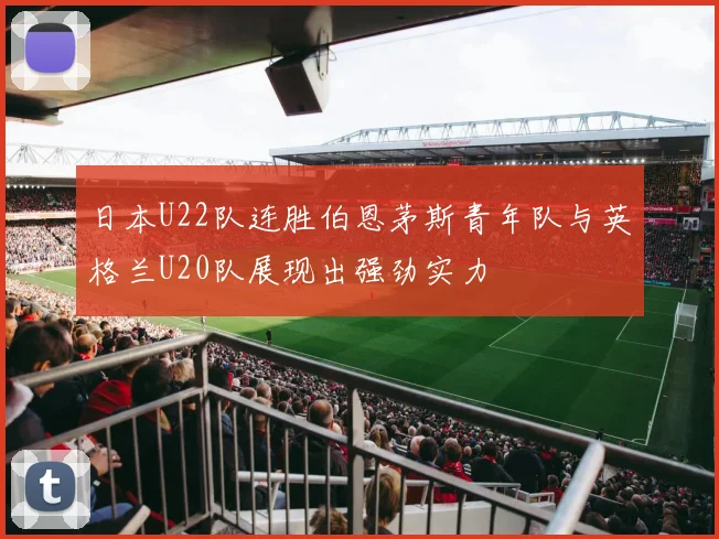 日本U22队连胜伯恩茅斯青年队与英格兰U20队展现出强劲实力