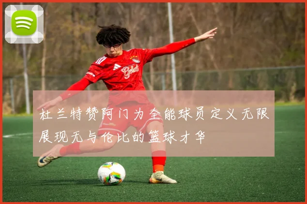杜兰特赞阿门为全能球员定义无限展现无与伦比的篮球才华