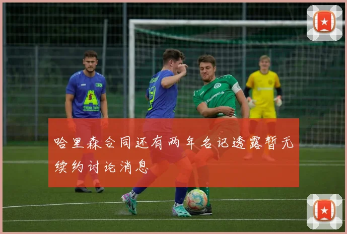 哈里森合同还有两年名记透露暂无续约讨论消息