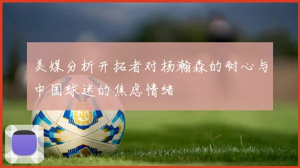 美媒分析开拓者对杨瀚森的耐心与中国球迷的焦虑情绪