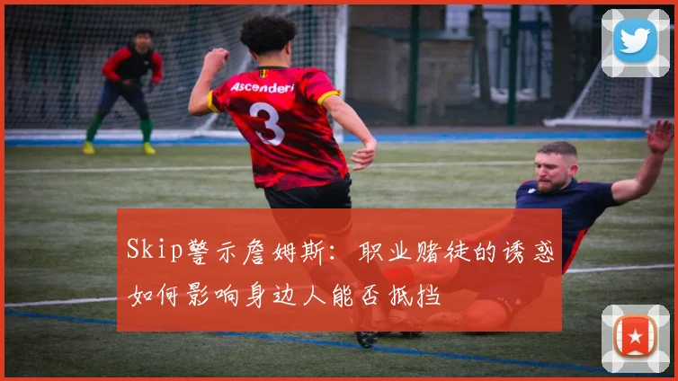 Skip警示詹姆斯：职业赌徒的诱惑如何影响身边人能否抵挡