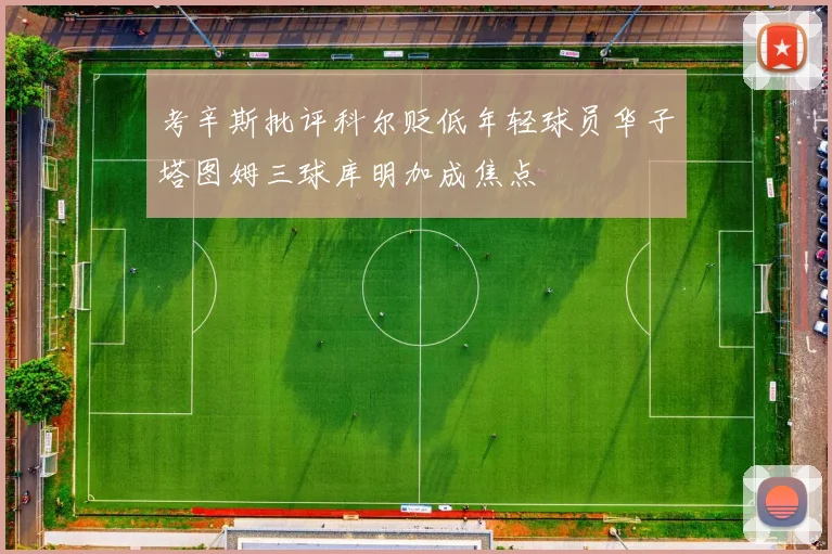 考辛斯批评科尔贬低年轻球员华子塔图姆三球库明加成焦点