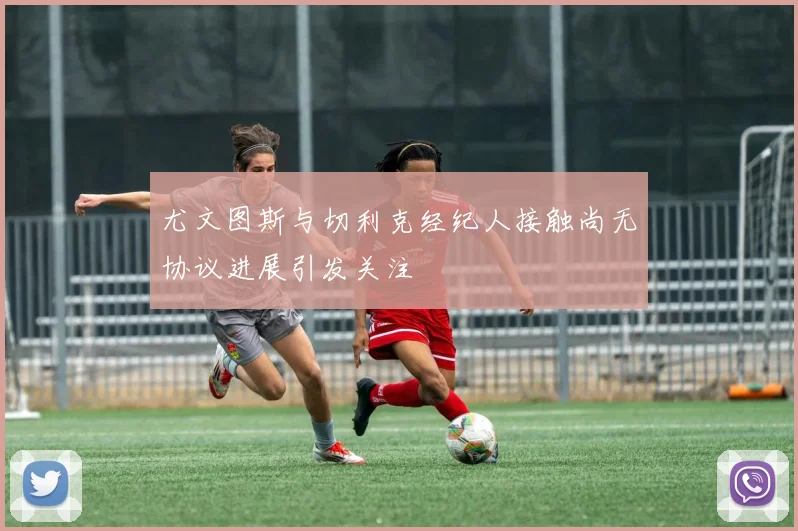 尤文图斯与切利克经纪人接触尚无协议进展引发关注