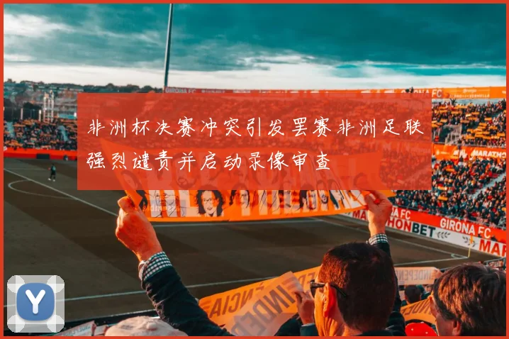 非洲杯决赛冲突引发罢赛非洲足联强烈谴责并启动录像审查