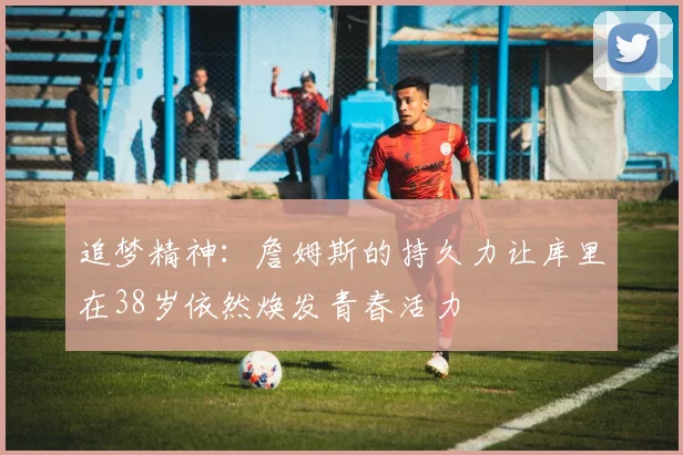 追梦精神：詹姆斯的持久力让库里在38岁依然焕发青春活力