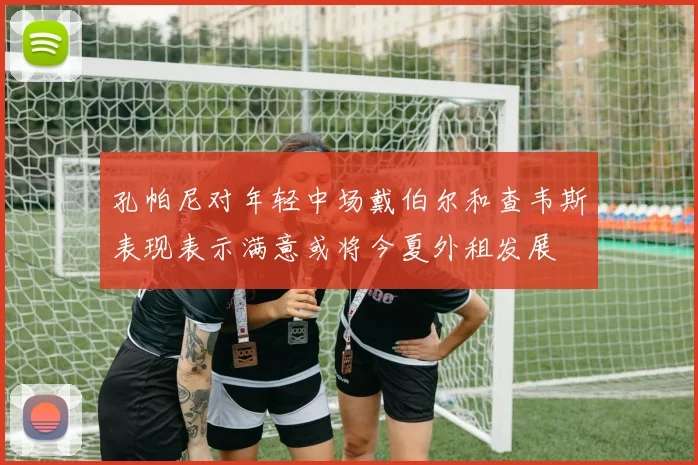 孔帕尼对年轻中场戴伯尔和查韦斯表现表示满意或将今夏外租发展