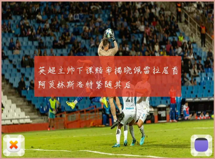 英超主帅下课赔率揭晓佩雷拉居首阿莫林斯洛特紧随其后