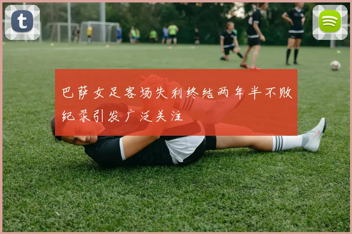 巴萨女足客场失利终结两年半不败纪录引发广泛关注