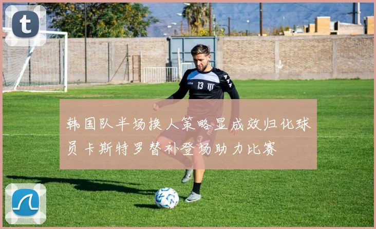韩国队半场换人策略显成效归化球员卡斯特罗替补登场助力比赛
