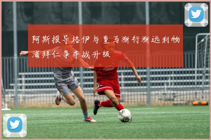 阿斯报导格伊与皇马渐行渐远利物浦拜仁争夺战升级