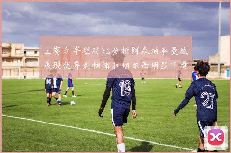 上赛季半程对比分析阿森纳和曼城表现优异利物浦和切尔西明显下滑