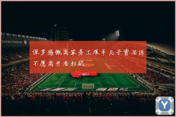 保罗感慨离家务工艰辛儿子曾泪诉不愿离开洛杉矶