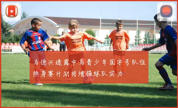 马德兴透露中乌青少年国字号队伍热身赛计划将增强球队实力